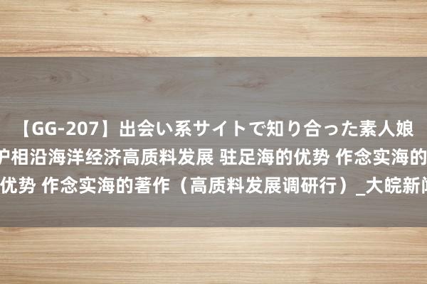 【GG-207】出会い系サイトで知り合った素人娘 ひとみ 福建以高水平保护相沿海洋经济高质料发展 驻足海的优势 作念实海的著作（高质料发展调研行）_大皖新闻 | 安徽网