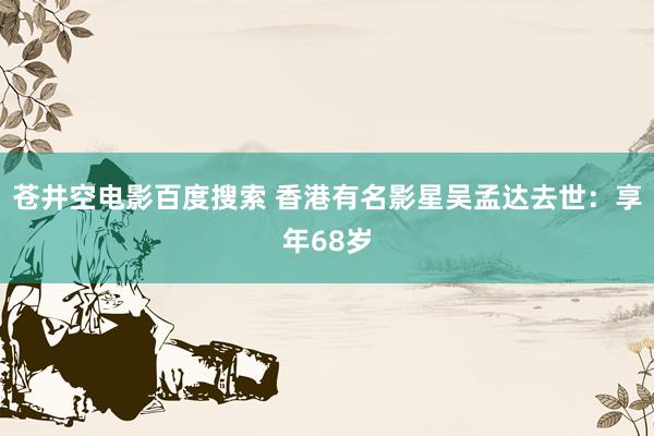 苍井空电影百度搜索 香港有名影星吴孟达去世：享年68岁