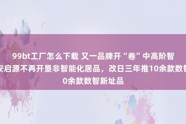 99bt工厂怎么下载 又一品牌开“卷”中高阶智驾，长安启源不再开垦非智能化居品，改日三年推10余款数智新址品