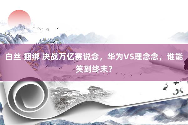 白丝 捆绑 决战万亿赛说念，华为VS理念念，谁能笑到终末？