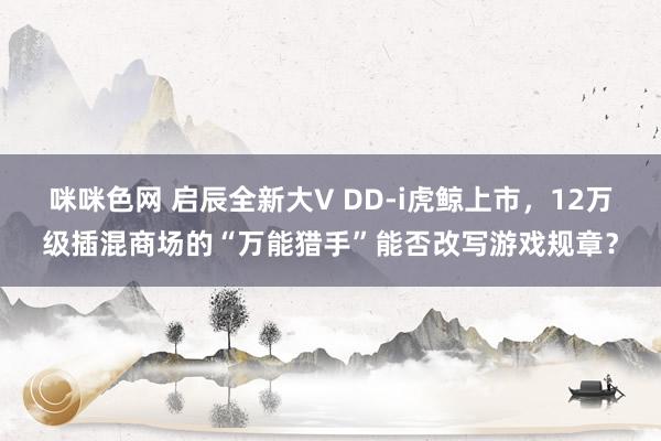 咪咪色网 启辰全新大V DD-i虎鲸上市，12万级插混商场的“万能猎手”能否改写游戏规章？