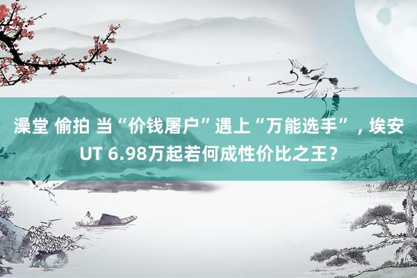 澡堂 偷拍 当“价钱屠户”遇上“万能选手” ， 埃安UT 6.98万起若何成性价比之王？