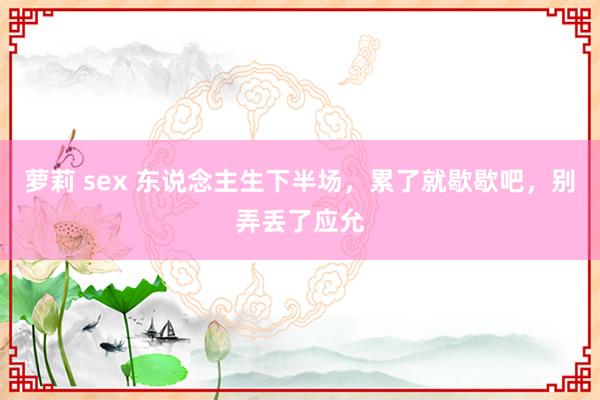 萝莉 sex 东说念主生下半场，累了就歇歇吧，别弄丢了应允