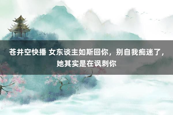苍井空快播 女东谈主如斯回你，别自我痴迷了，她其实是在讽刺你