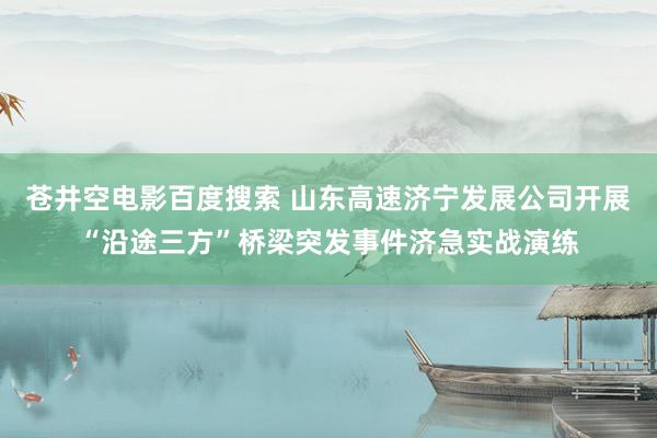 苍井空电影百度搜索 山东高速济宁发展公司开展“沿途三方”桥梁突发事件济急实战演练