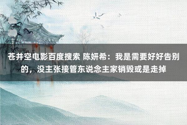 苍井空电影百度搜索 陈妍希：我是需要好好告别的，没主张接管东说念主家销毁或是走掉