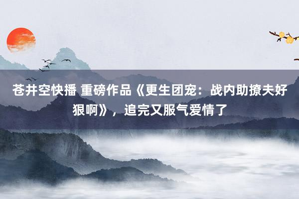 苍井空快播 重磅作品《更生团宠：战内助撩夫好狠啊》，追完又服气爱情了