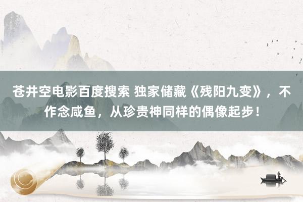 苍井空电影百度搜索 独家储藏《残阳九变》，不作念咸鱼，从珍贵神同样的偶像起步！