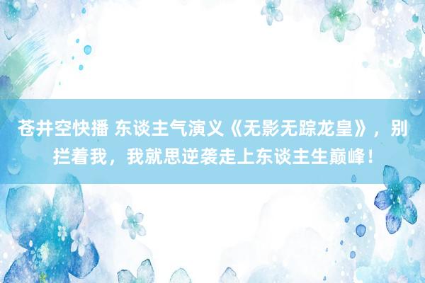 苍井空快播 东谈主气演义《无影无踪龙皇》，别拦着我，我就思逆袭走上东谈主生巅峰！