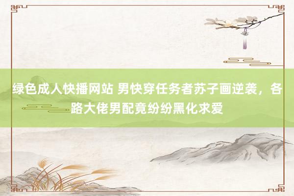 绿色成人快播网站 男快穿任务者苏子画逆袭，各路大佬男配竟纷纷黑化求爱