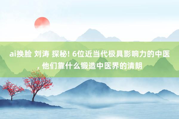 ai换脸 刘涛 探秘! 6位近当代极具影响力的中医， 他们靠什么锻造中医界的清朗