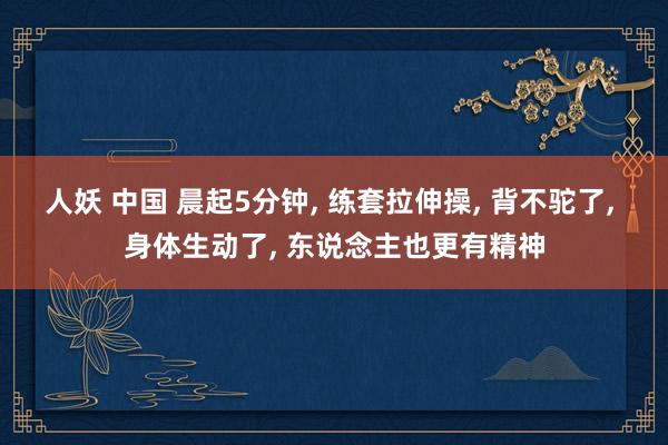 人妖 中国 晨起5分钟， 练套拉伸操， 背不驼了， 身体生动了， 东说念主也更有精神