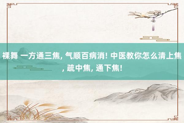 裸舞 一方通三焦， 气顺百病消! 中医教你怎么清上焦， 疏中焦， 通下焦!