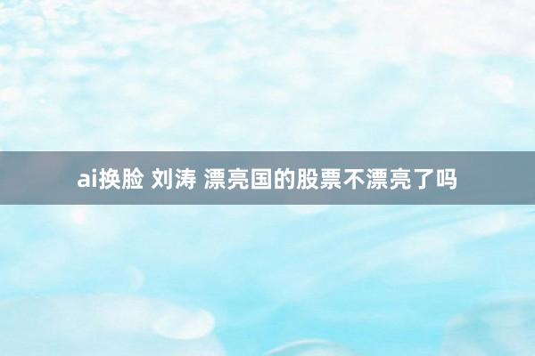 ai换脸 刘涛 漂亮国的股票不漂亮了吗