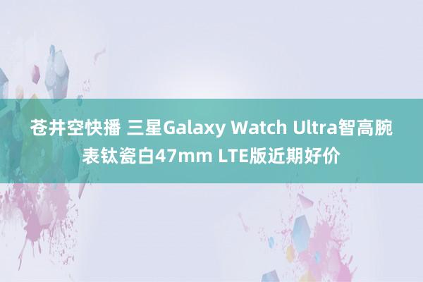 苍井空快播 三星Galaxy Watch Ultra智高腕表钛瓷白47mm LTE版近期好价