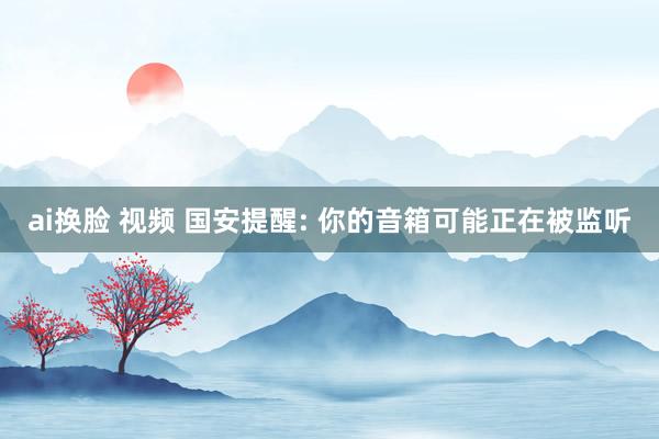 ai换脸 视频 国安提醒: 你的音箱可能正在被监听