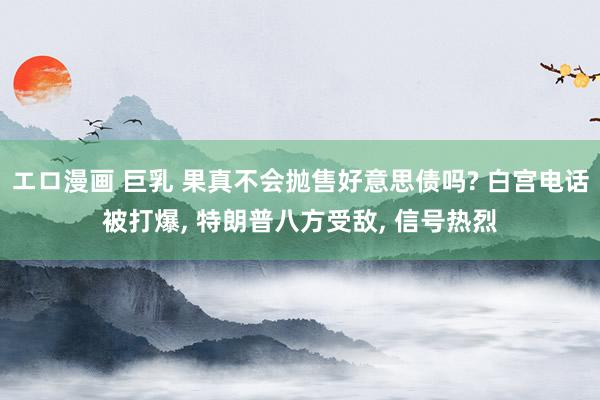 エロ漫画 巨乳 果真不会抛售好意思债吗? 白宫电话被打爆， 特朗普八方受敌， 信号热烈