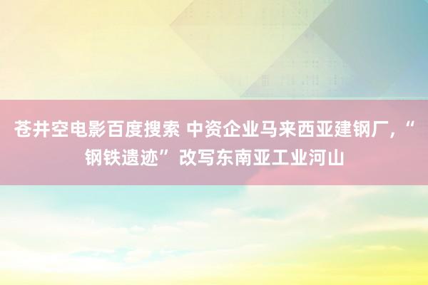 苍井空电影百度搜索 中资企业马来西亚建钢厂， “钢铁遗迹” 改写东南亚工业河山