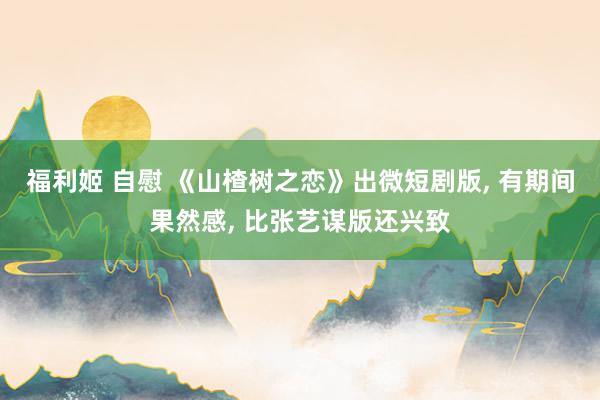 福利姬 自慰 《山楂树之恋》出微短剧版, 有期间果然感, 比张艺谋版还兴致