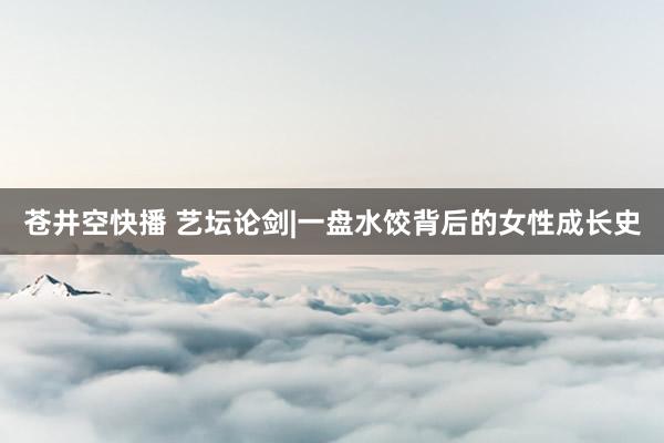 苍井空快播 艺坛论剑|一盘水饺背后的女性成长史