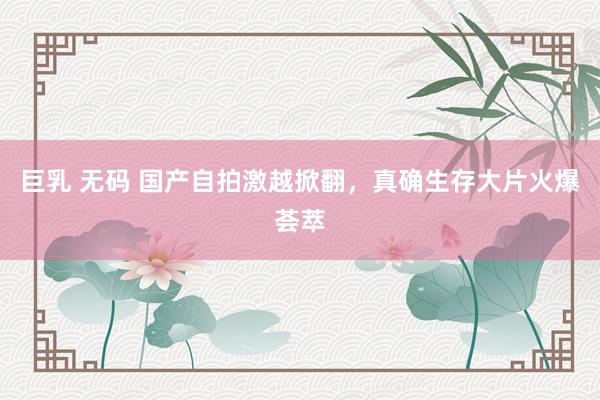 巨乳 无码 国产自拍激越掀翻，真确生存大片火爆荟萃
