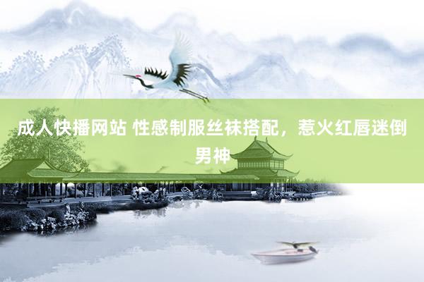 成人快播网站 性感制服丝袜搭配，惹火红唇迷倒男神