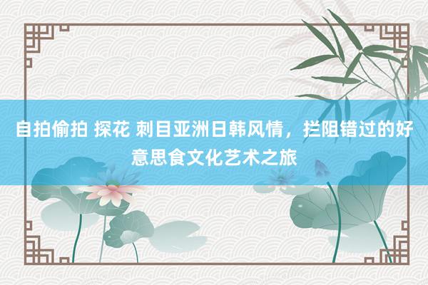 自拍偷拍 探花 刺目亚洲日韩风情，拦阻错过的好意思食文化艺术之旅