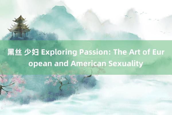 黑丝 少妇 Exploring Passion: The Art of European and American Sexuality