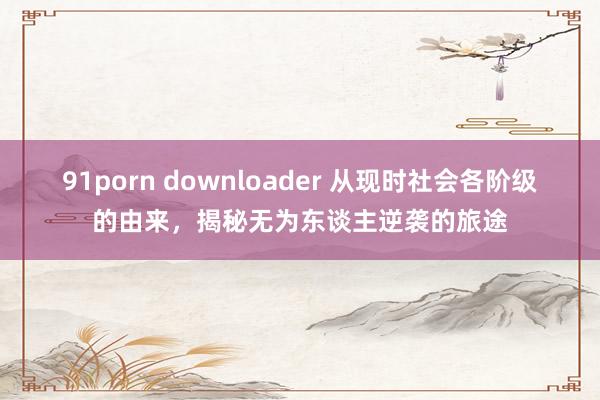 91porn downloader 从现时社会各阶级的由来，揭秘无为东谈主逆袭的旅途