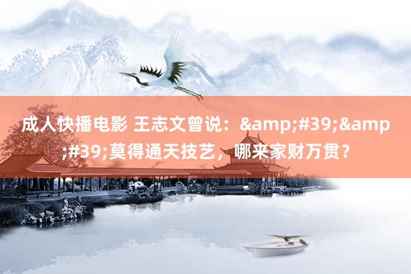 成人快播电影 王志文曾说：&#39;&#39;莫得通天技艺，哪来家财万贯？