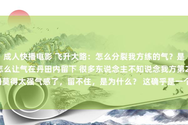 成人快播电影 飞升大路:怎么分裂我方练的气?是真气如故后天气?以及怎么让气在丹田内留下 很多东说念主不知说念我方第2天丹田莫得太强气感了,留不住,是为什么? 这确乎是一个困惑,许很多多修皆者的问题...
