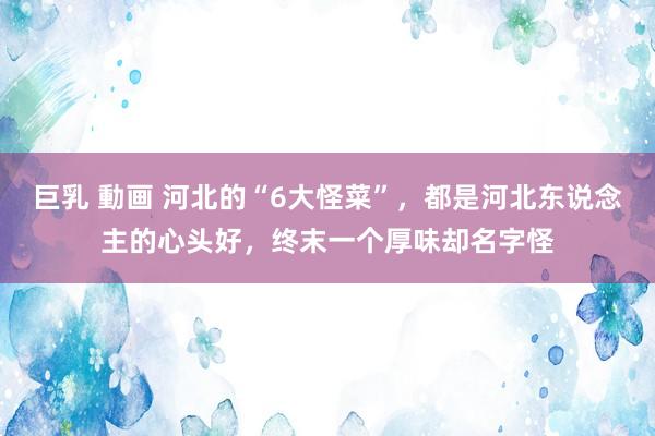 巨乳 動画 河北的“6大怪菜”，都是河北东说念主的心头好，终末一个厚味却名字怪