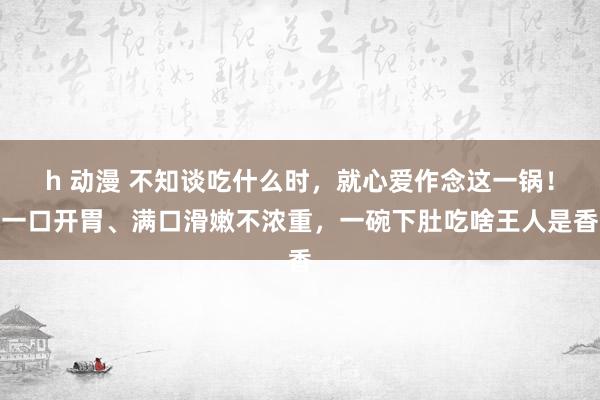 h 动漫 不知谈吃什么时，就心爱作念这一锅！一口开胃、满口滑嫩不浓重，一碗下肚吃啥王人是香