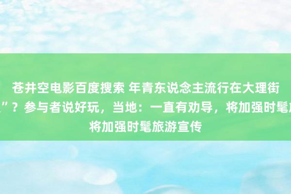 苍井空电影百度搜索 年青东说念主流行在大理街头“要饭”？参与者说好玩，当地：一直有劝导，将加强时髦旅游宣传