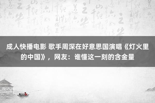 成人快播电影 歌手周深在好意思国演唱《灯火里的中国》，网友：谁懂这一刻的含金量