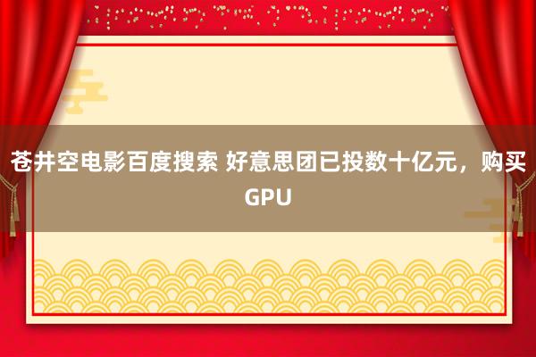 苍井空电影百度搜索 好意思团已投数十亿元，购买GPU