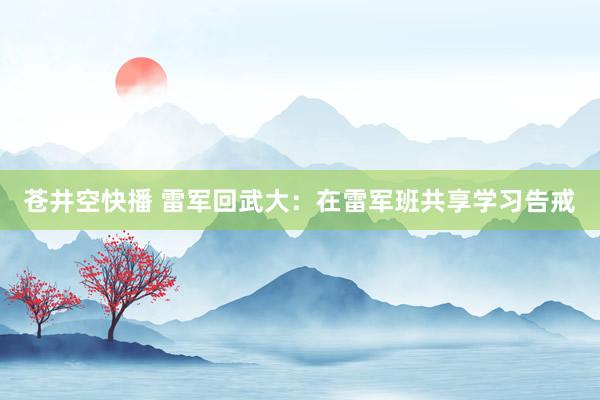 苍井空快播 雷军回武大：在雷军班共享学习告戒